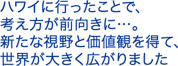 ハワイに行ったことで、考え方が前向きに…。新たな視野と価値観を得て、世界が大きく広がりました