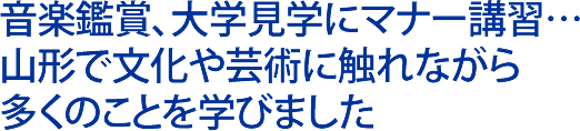 音楽鑑賞、大学見学にマナー講習…山形で文化や芸術に触れながら多くのことを学びました