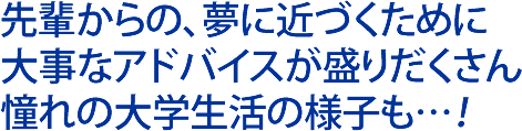 先輩からの、夢に近づくために大事なアドバイスが盛りだくさん。憧れの大学生活の様子も…！