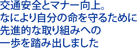 交通安全とマナー向上。 なにより自分の命を守るために 先進的な取り組みへの 一歩を踏み出しました