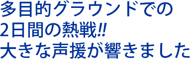 多目的グラウンドでの２日間の熱戦!!大きな声援が響きました