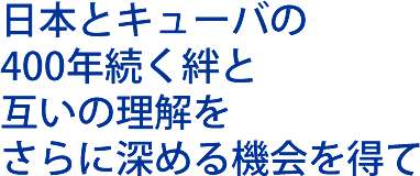 日本とキューバの400年続く絆と互いの理解を更に深める機会を得て