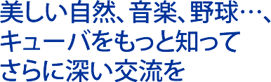 美しい自然、音楽、野球…、キューバをもっと知ってさらに深い交流を