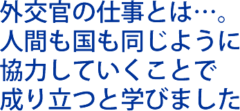 外交官の仕事とは…。人間も国も同じように協力していくことで成り立つと学びました