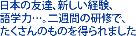日本の友達、新しい経験、語学力… 二週間の研修でたくさんのものを得られました