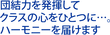 団結力を発揮して クラスの心をひとつに…。 ハーモニーを届けます