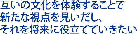 互いの文化を体験することで新たな視点を見いだし、それを将来に役立てていきたい