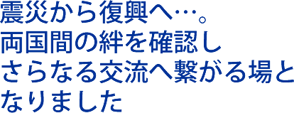 震災から復興へ。両国間の絆を確認し、さらなる交流へ繋がる場となりました