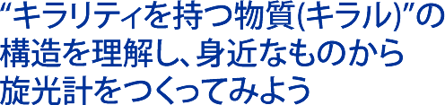 “キラリティを持つ物質(キラル)”の構造を理解し、身近なものから旋光計をつくってみよう