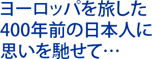 ヨーロッパを旅した400年前の日本人に思いを馳せて…