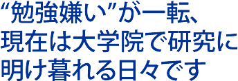 勉強嫌いが一転、現在は大学院で研究に明け暮れる日々です