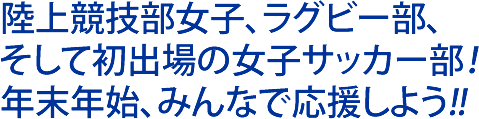 陸上競技部女子、ラグビー部、 そして初出場の女子サッカー部！年末年始、みんなで応援しよう！