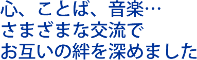 心、ことば、音楽…さまざまな交流でお互いの絆を深めました