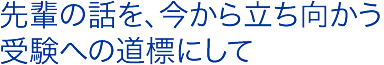 先輩の話を、今から立ち向かう受験への道標にして