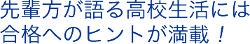 先輩方が語る高校生活には合格へのヒントが満載！