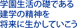 学園生活の礎である 建学の精神を 将来に生かしていこう