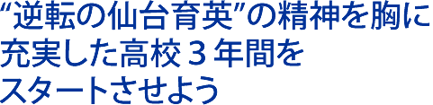 “逆転の仙台育英”の 精神を胸に 充実した高校３年間を スタートさせよう