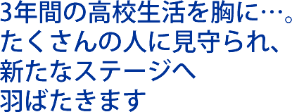 3年間の高校生活を胸に…。 たくさんの人に見守られ、 新たなステージへ 羽ばたきます