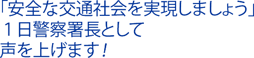 「安全な交通社会を実現しましょう」 １日警察署長として声を上げます！