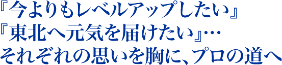 『今よりもレベルアップしたい』『東北へ元気を届けたい』…それぞれの思いを胸に、プロの道へ
