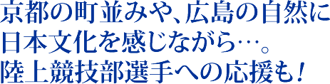 京都の町並みや広島の自然に日本文化を感じながら…。陸上競技部選手への応援も！