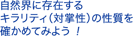 自然界に存在するキラリティ（対掌性）の性質を確かめてみよう ！