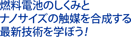 燃料電池のしくみとナノサイズの触媒を合成する最新技術を学ぼう！