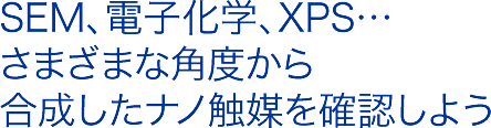 SEM、電子化学、XPS…
さまざまな角度から
合成したナノ触媒を確認しよう