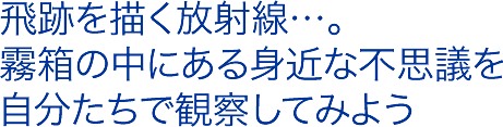 飛跡を描く放射線…。霧箱の中にある身近な不思議を自分たちで観察してみよう