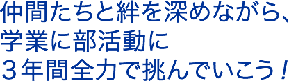 仲間たちと絆を深めながら、学業に部活動に３年間全力で挑んでいこう！