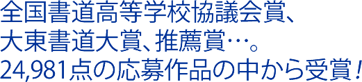 全国書道高等学校協議会賞、大東書道大賞、推薦賞…。24,981点の応募作品の中から受賞！