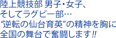 陸上競技部 男子・女子、そしてラグビー部…“逆転の仙台育英”の精神を胸に全国の舞台で奮闘します!!