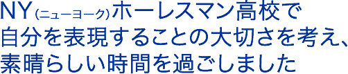 NY（ニューヨーク）ホーレスマン高校で自分を表現することの大切さを考え、素晴らしい時間を過ごしました