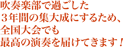 吹奏楽部で過ごした
３年間の集大成にするため、全国大会でも最高の演奏を届けてきます！