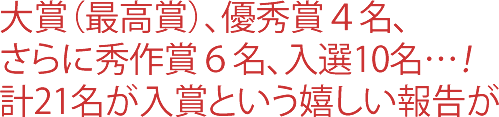 大賞（最高賞）、優秀賞４名、さらに秀作賞６名、入選10名…！計21名が入賞という嬉しい報告が