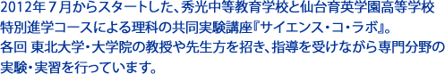 2012年７月からスタートした、秀光中等教育学校と仙台育英学園高等学校 特別進学コースによる理科の共同実験講座『サイエンス・コ・ラボ』。 　 各回 東北大学・大学院の教授や先生方を招き、指導を受けながら専門分野の実験・実習を行います。 　 2013年からは、春に完成した新しい宮城野校舎で実施されています。 最新の設備を使用し、より充実した講座内容が展開されました。