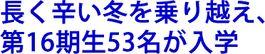 長く辛い冬を乗り越え、第16期生53名が入学