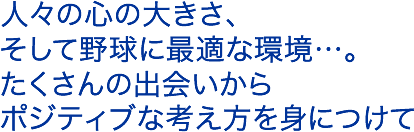 人々の心の大きさ、そして野球に最適な環境…。たくさんの出会いからポジティブな考え方を身につけて