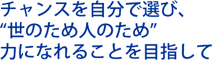 チャンスを自分で選び、世のため人のため力になれることを目指して