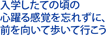 入学したての頃の 心躍る感覚を忘れずに 前を向いて歩いて行こう