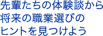 先輩たちの体験談から将来の仕事選びのヒントを見つけよう