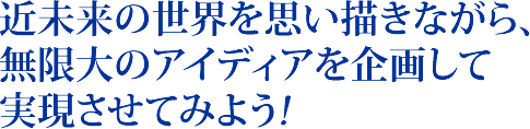 近未来の世界を思い描きながら、
無限大のアイディアを企画して
実現させてみよう!