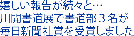 嬉しい報告が続々と…川開書道展で書道部３名が毎日新聞社賞を受賞しました